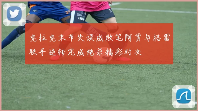 克拉克末节失误成败笔阿贾与格雷联手逆转完成绝杀精彩对决