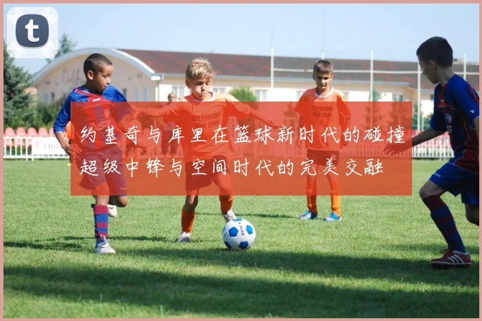 约基奇与库里在篮球新时代的碰撞超级中锋与空间时代的完美交融